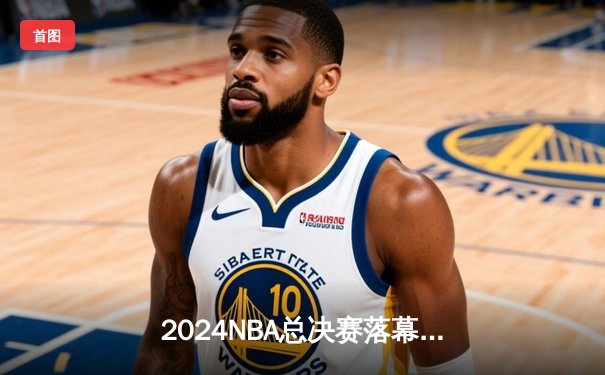 2024NBA总决赛落幕：丹佛掘金4-2逆转夺冠，约基奇荣膺FMVP创历史